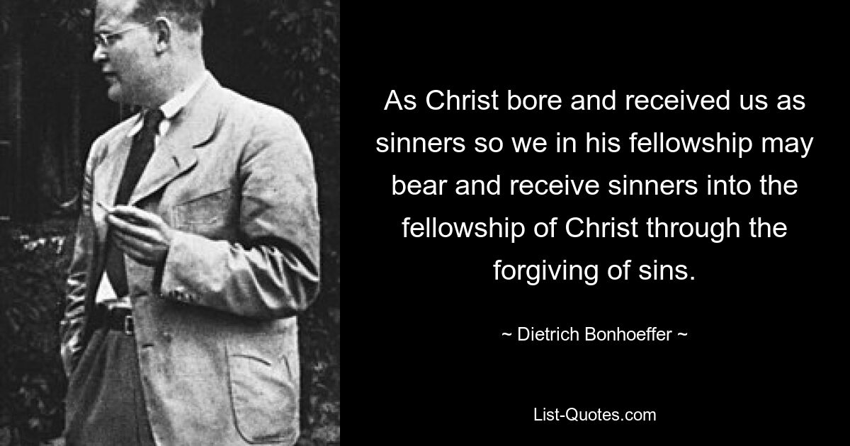 As Christ bore and received us as sinners so we in his fellowship may bear and receive sinners into the fellowship of Christ through the forgiving of sins. — © Dietrich Bonhoeffer