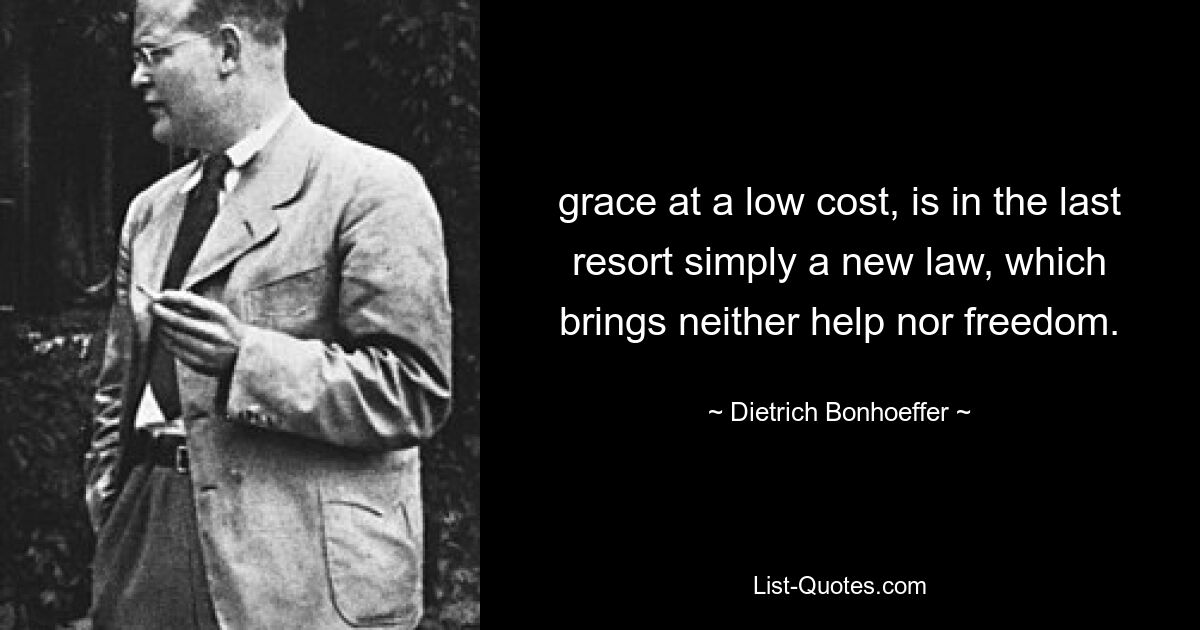 grace at a low cost, is in the last resort simply a new law, which brings neither help nor freedom. — © Dietrich Bonhoeffer