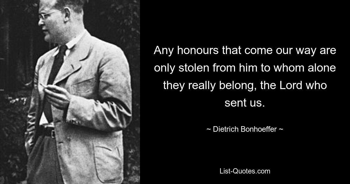 Any honours that come our way are only stolen from him to whom alone they really belong, the Lord who sent us. — © Dietrich Bonhoeffer