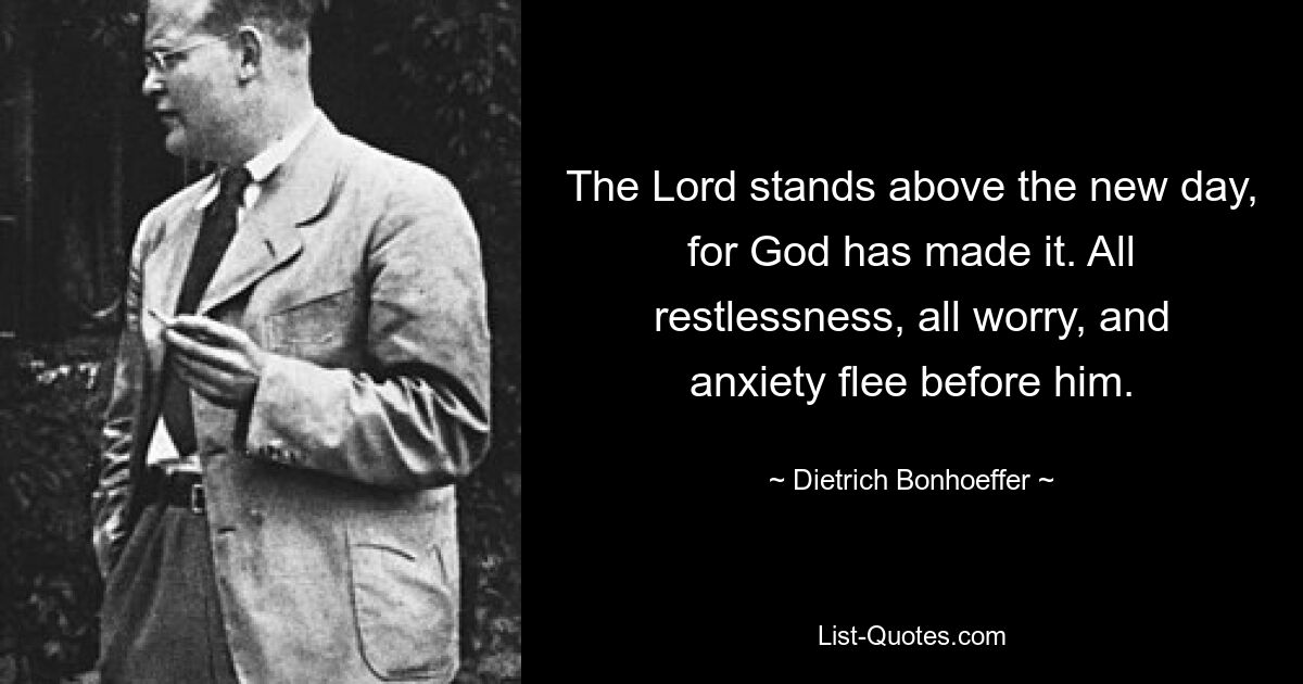 The Lord stands above the new day, for God has made it. All restlessness, all worry, and anxiety flee before him. — © Dietrich Bonhoeffer