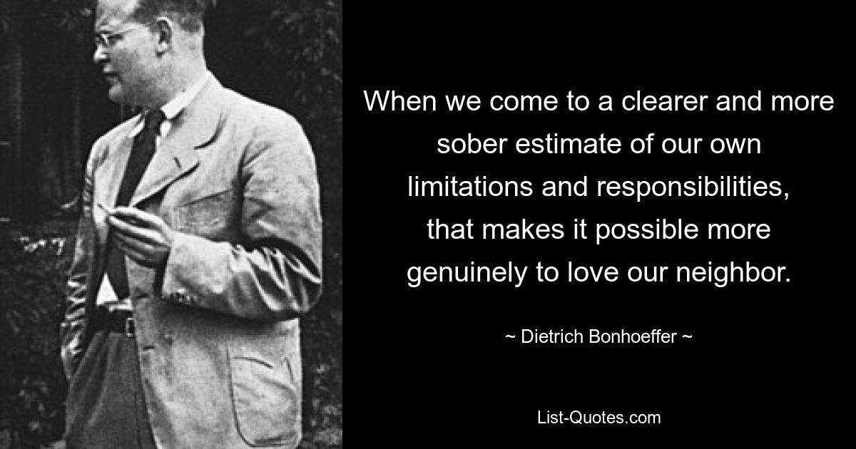 When we come to a clearer and more sober estimate of our own limitations and responsibilities, that makes it possible more genuinely to love our neighbor. — © Dietrich Bonhoeffer