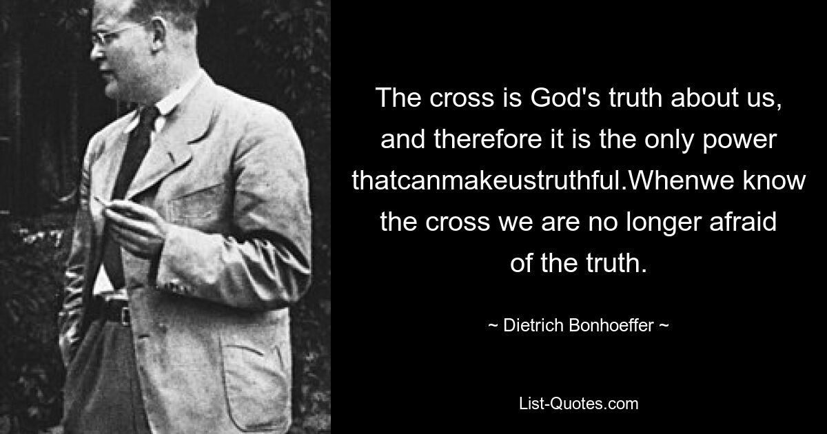 The cross is God's truth about us, and therefore it is the only power thatcanmakeustruthful.Whenwe know the cross we are no longer afraid of the truth. — © Dietrich Bonhoeffer