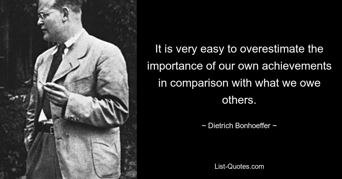 Очень легко переоценить важность собственных достижений по сравнению с тем, что мы обязаны другим. — © Дитрих Бонхеффер