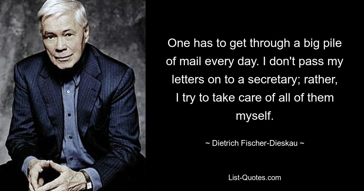 One has to get through a big pile of mail every day. I don't pass my letters on to a secretary; rather, I try to take care of all of them myself. — © Dietrich Fischer-Dieskau