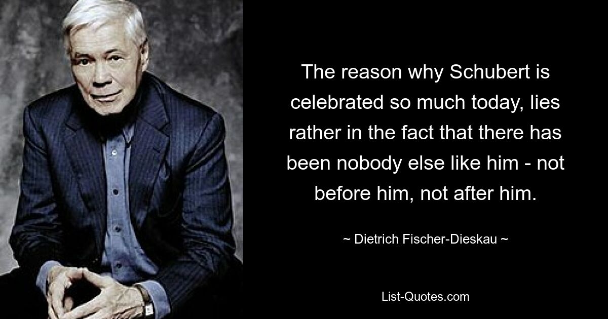 The reason why Schubert is celebrated so much today, lies rather in the fact that there has been nobody else like him - not before him, not after him. — © Dietrich Fischer-Dieskau