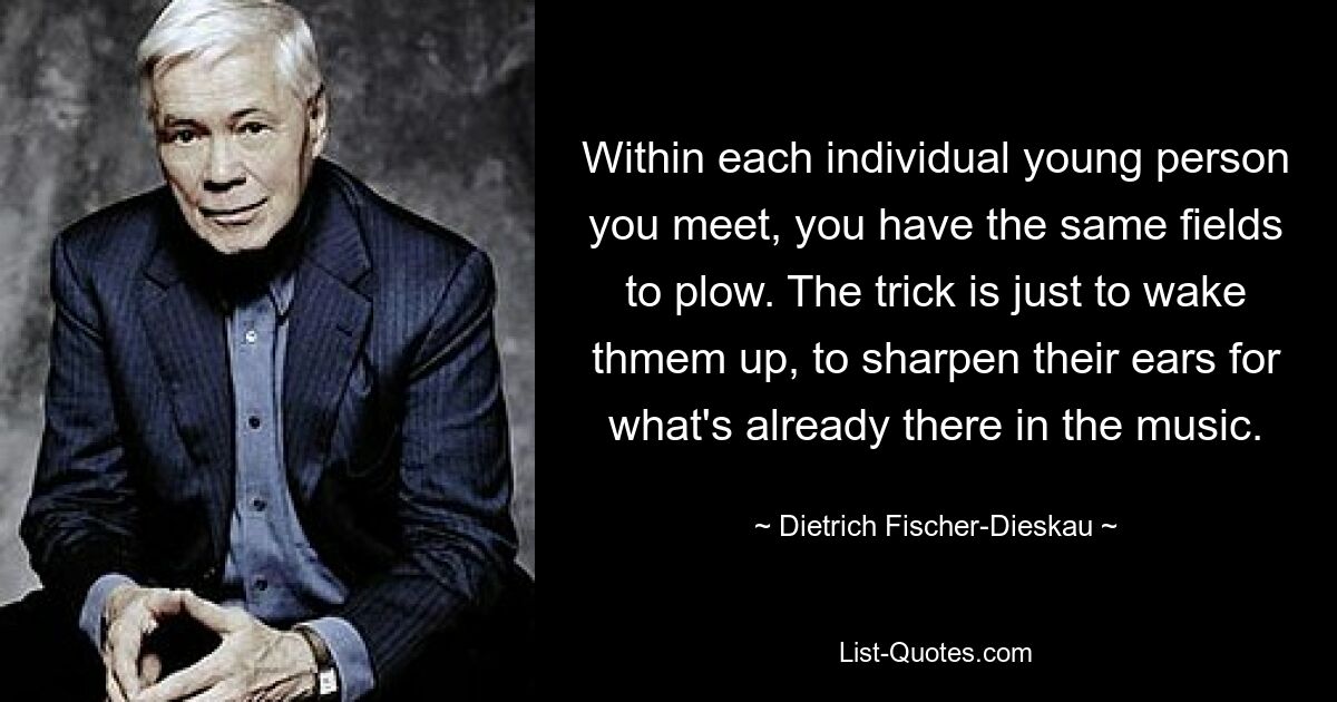 Within each individual young person you meet, you have the same fields to plow. The trick is just to wake thmem up, to sharpen their ears for what's already there in the music. — © Dietrich Fischer-Dieskau