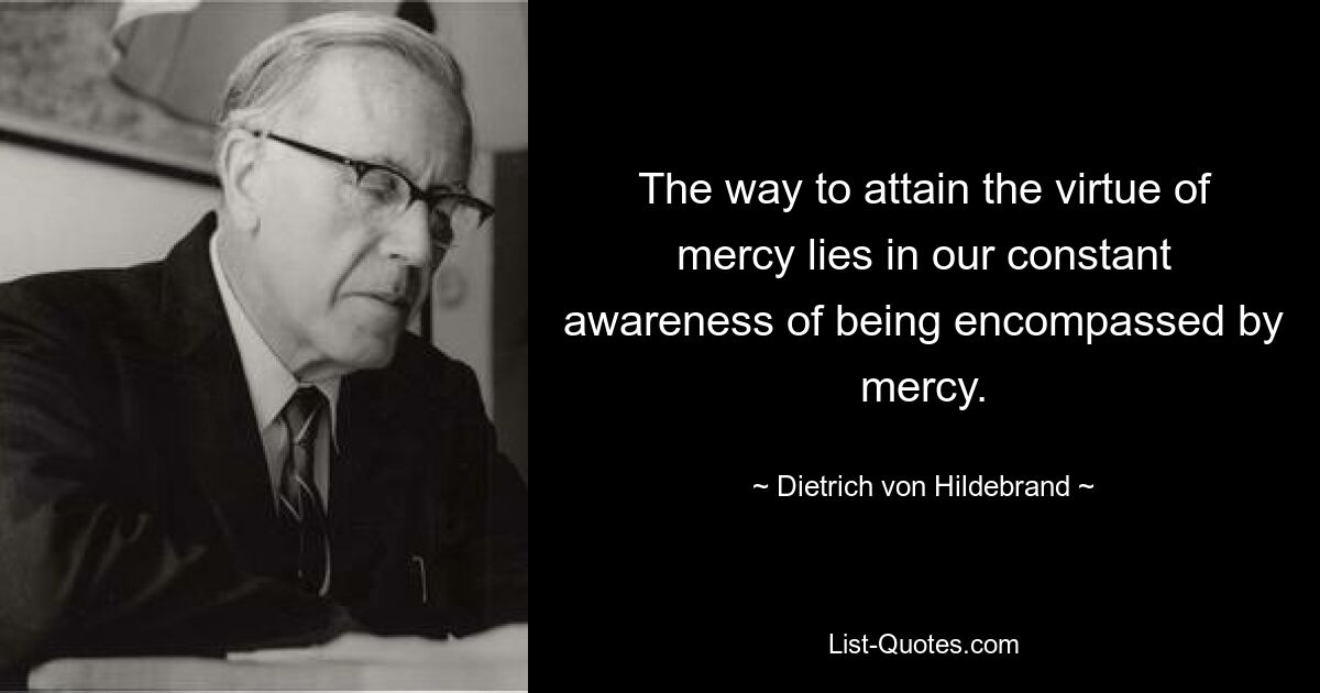 The way to attain the virtue of mercy lies in our constant awareness of being encompassed by mercy. — © Dietrich von Hildebrand