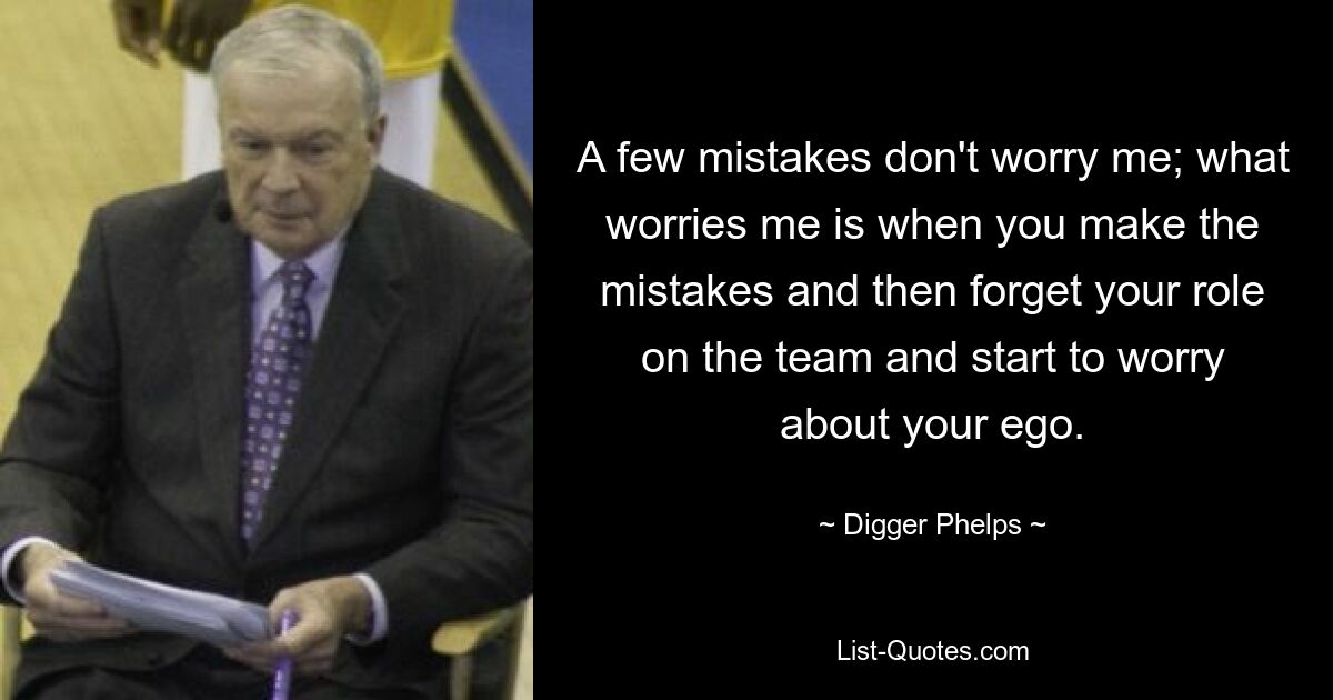 A few mistakes don't worry me; what worries me is when you make the mistakes and then forget your role on the team and start to worry about your ego. — © Digger Phelps