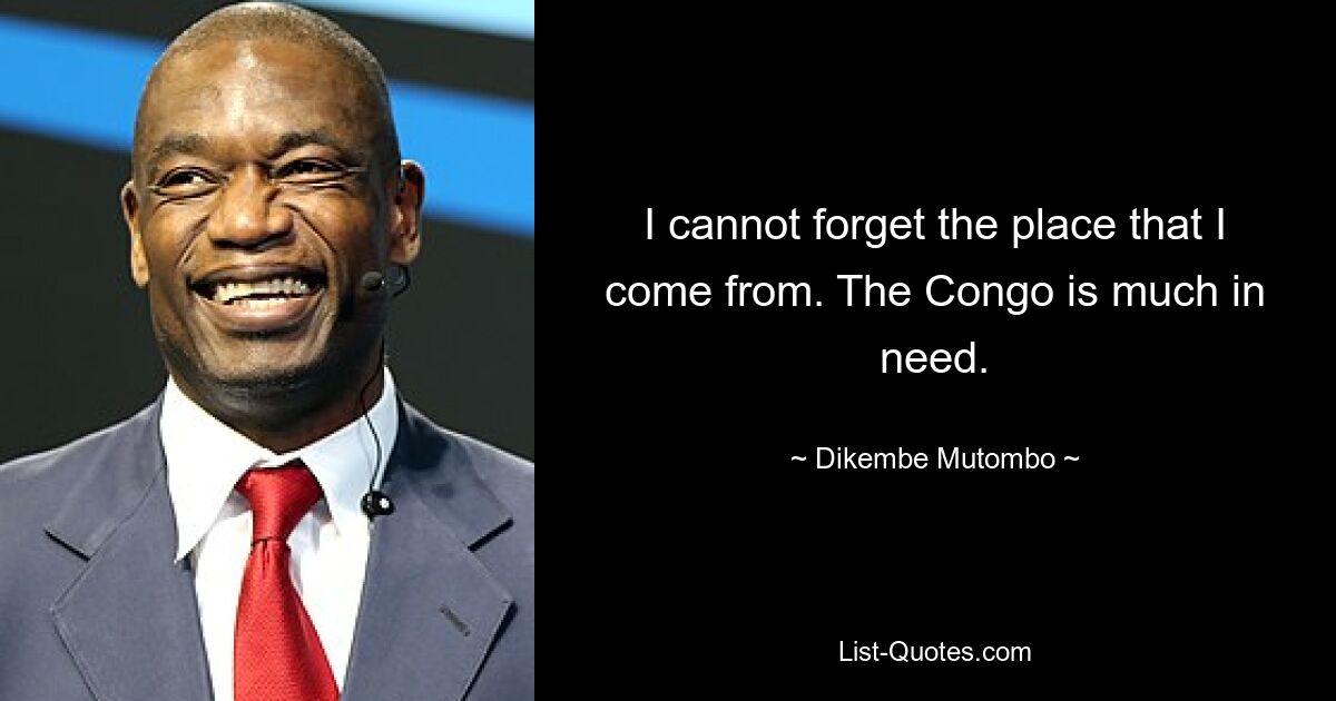 I cannot forget the place that I come from. The Congo is much in need. — © Dikembe Mutombo