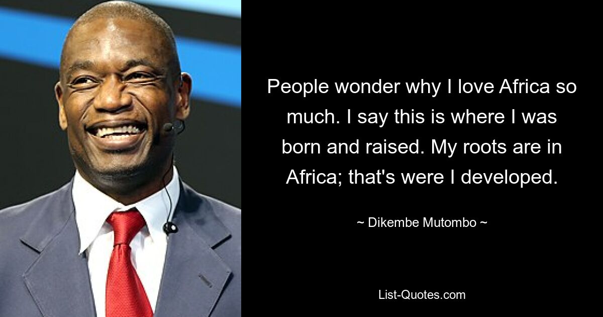 People wonder why I love Africa so much. I say this is where I was born and raised. My roots are in Africa; that's were I developed. — © Dikembe Mutombo