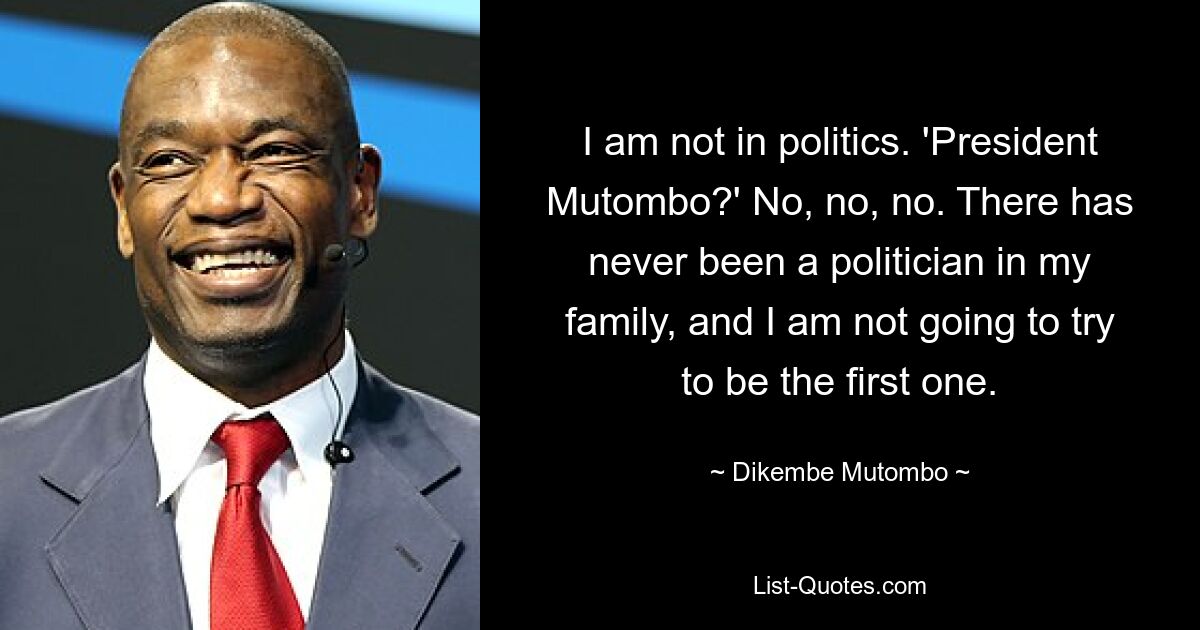 I am not in politics. 'President Mutombo?' No, no, no. There has never been a politician in my family, and I am not going to try to be the first one. — © Dikembe Mutombo