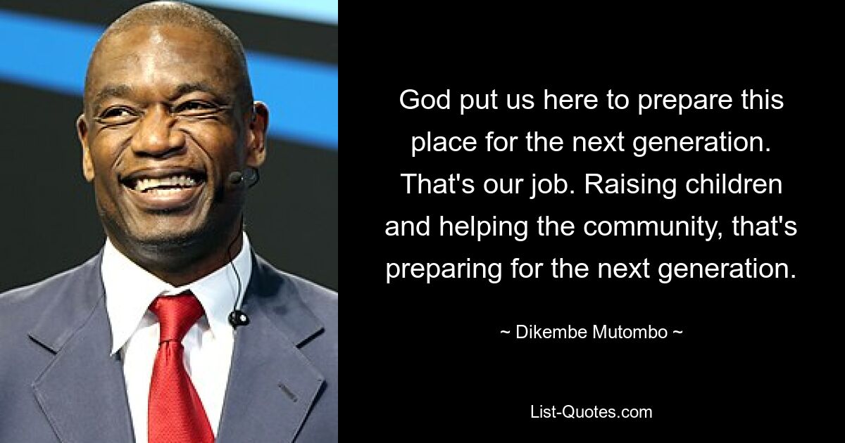 God put us here to prepare this place for the next generation. That's our job. Raising children and helping the community, that's preparing for the next generation. — © Dikembe Mutombo