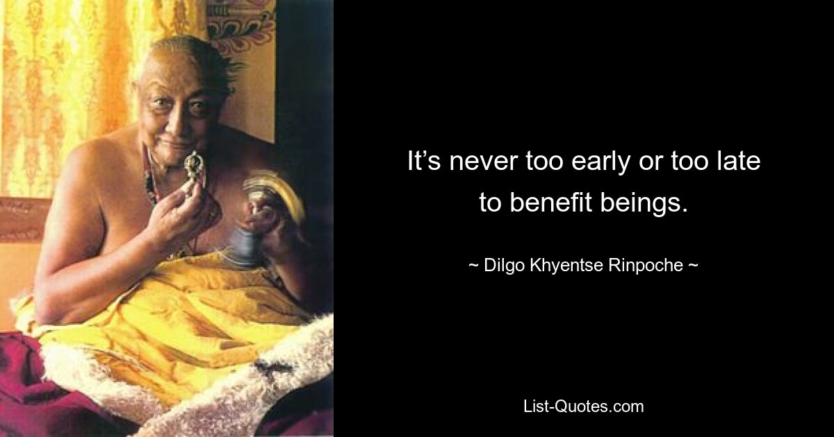 It’s never too early or too late to benefit beings. — © Dilgo Khyentse Rinpoche