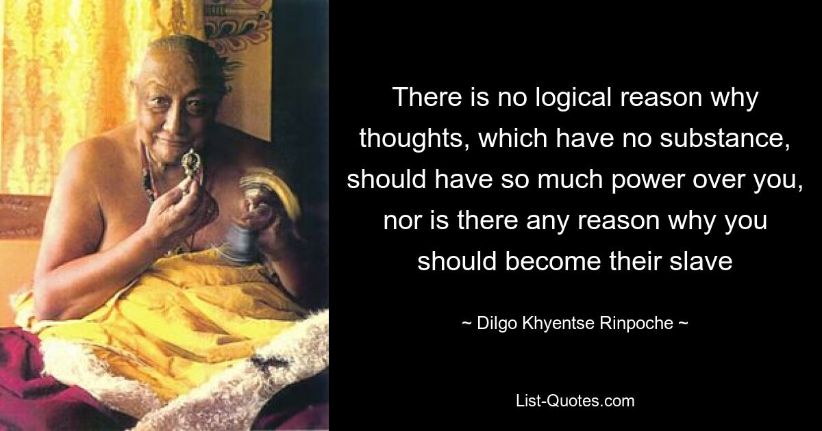 Es gibt keinen logischen Grund, warum Gedanken, die keine Substanz haben, so viel Macht über Sie haben sollten, und es gibt auch keinen Grund, warum Sie ihr Sklave werden sollten – © Dilgo Khyentse Rinpoche