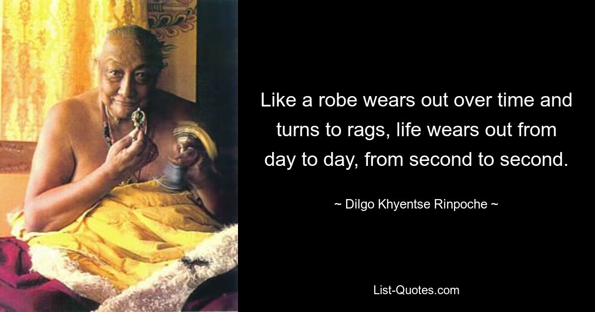 Like a robe wears out over time and turns to rags, life wears out from day to day, from second to second. — © Dilgo Khyentse Rinpoche