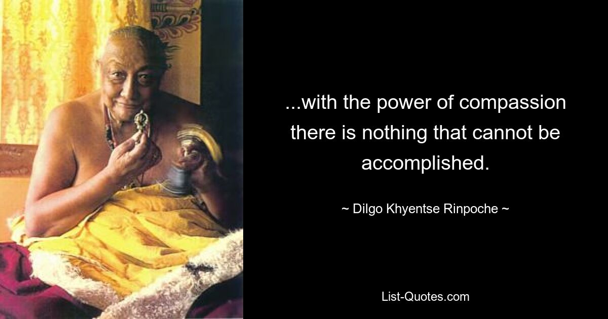 ...with the power of compassion there is nothing that cannot be accomplished. — © Dilgo Khyentse Rinpoche