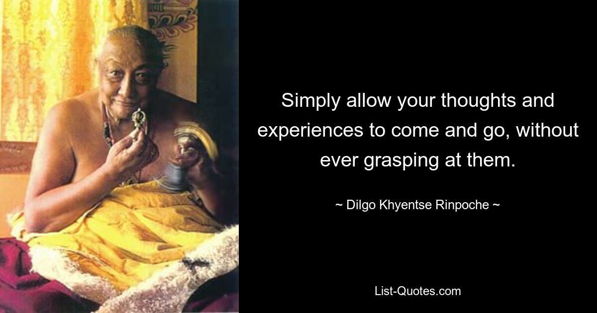 Simply allow your thoughts and experiences to come and go, without ever grasping at them. — © Dilgo Khyentse Rinpoche