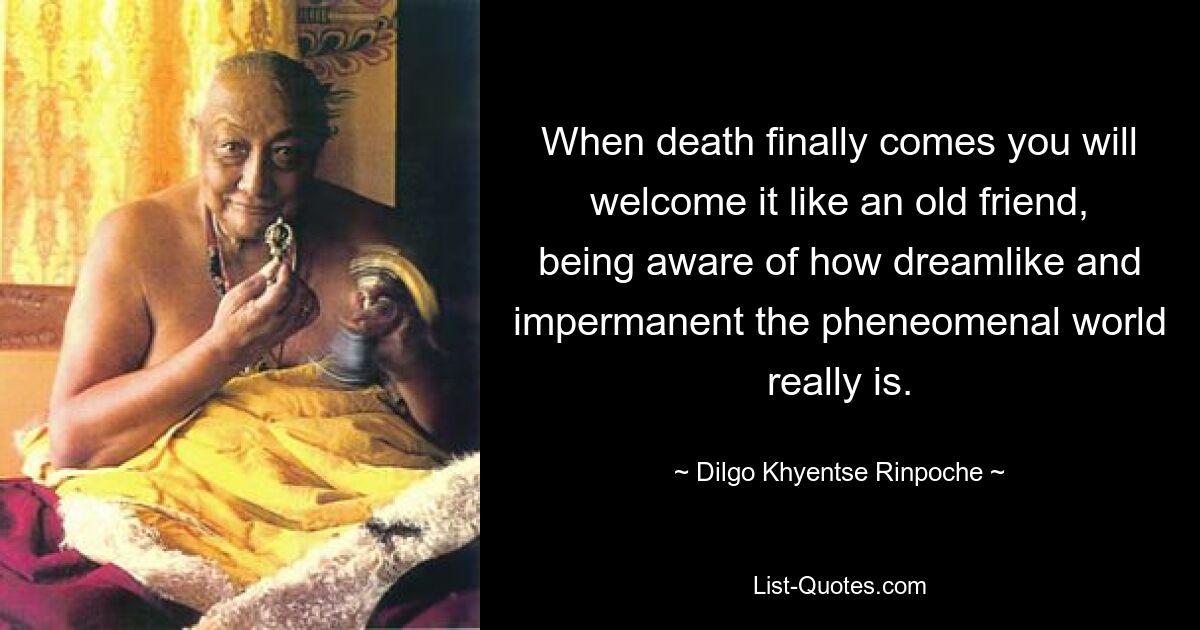 When death finally comes you will welcome it like an old friend, being aware of how dreamlike and impermanent the pheneomenal world really is. — © Dilgo Khyentse Rinpoche