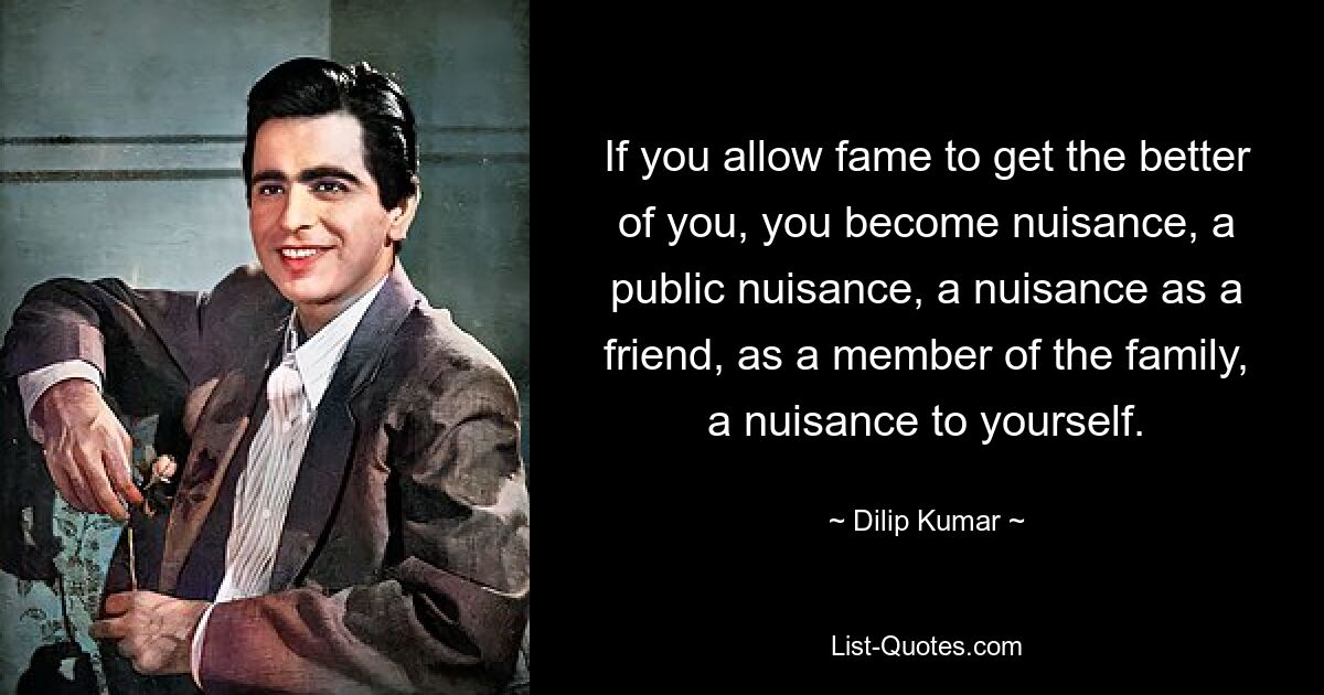 If you allow fame to get the better of you, you become nuisance, a public nuisance, a nuisance as a friend, as a member of the family, a nuisance to yourself. — © Dilip Kumar