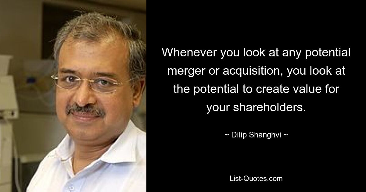 Whenever you look at any potential merger or acquisition, you look at the potential to create value for your shareholders. — © Dilip Shanghvi