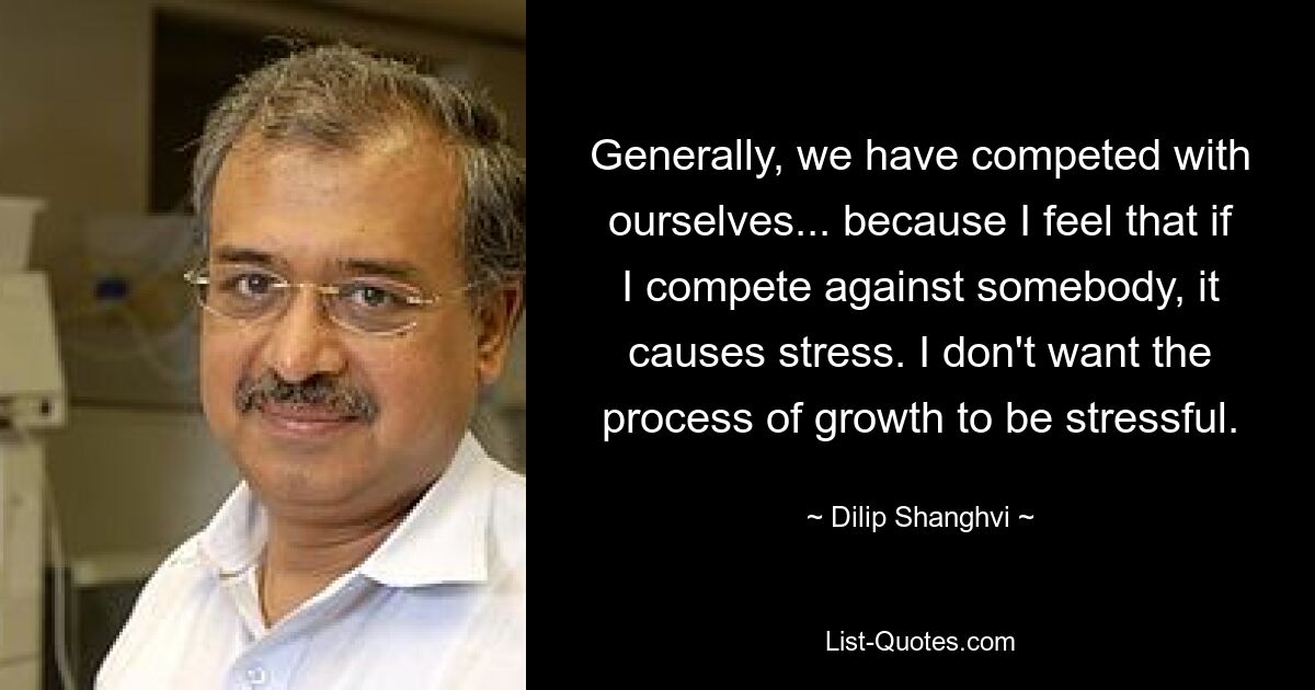 Generally, we have competed with ourselves... because I feel that if I compete against somebody, it causes stress. I don't want the process of growth to be stressful. — © Dilip Shanghvi