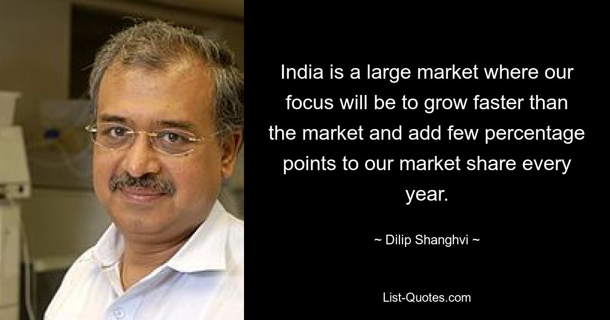 India is a large market where our focus will be to grow faster than the market and add few percentage points to our market share every year. — © Dilip Shanghvi