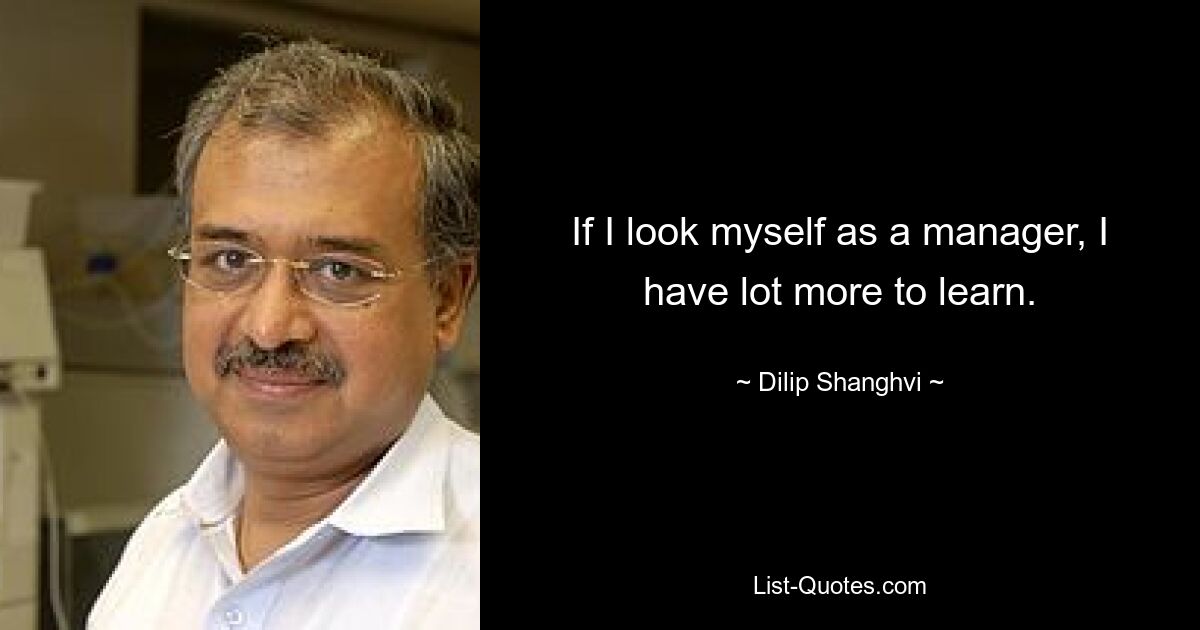 If I look myself as a manager, I have lot more to learn. — © Dilip Shanghvi