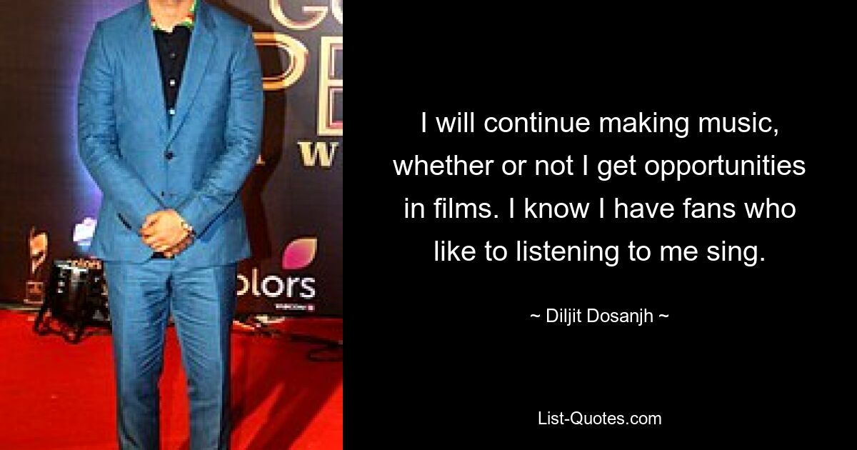 I will continue making music, whether or not I get opportunities in films. I know I have fans who like to listening to me sing. — © Diljit Dosanjh