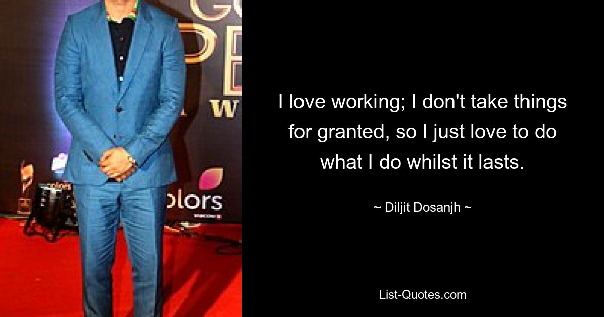 I love working; I don't take things for granted, so I just love to do what I do whilst it lasts. — © Diljit Dosanjh