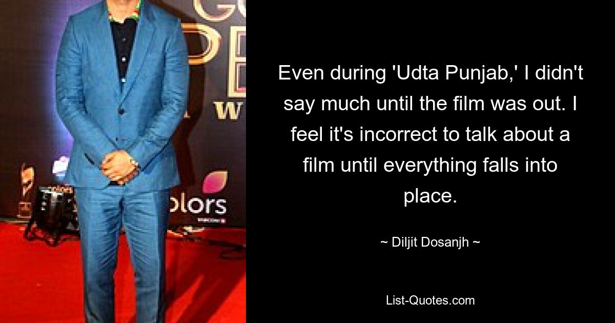 Even during 'Udta Punjab,' I didn't say much until the film was out. I feel it's incorrect to talk about a film until everything falls into place. — © Diljit Dosanjh