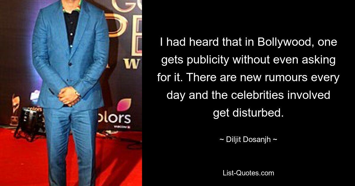 I had heard that in Bollywood, one gets publicity without even asking for it. There are new rumours every day and the celebrities involved get disturbed. — © Diljit Dosanjh