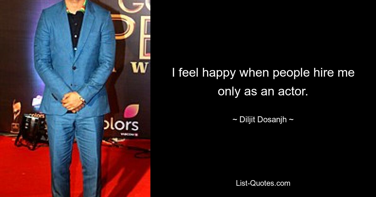 I feel happy when people hire me only as an actor. — © Diljit Dosanjh