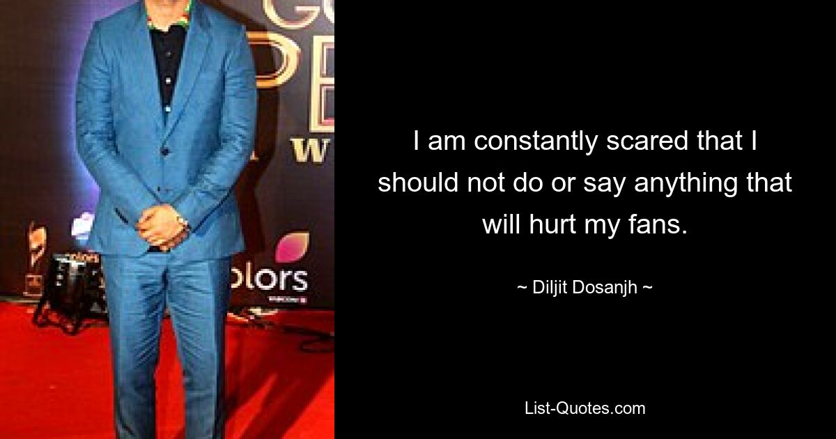 I am constantly scared that I should not do or say anything that will hurt my fans. — © Diljit Dosanjh