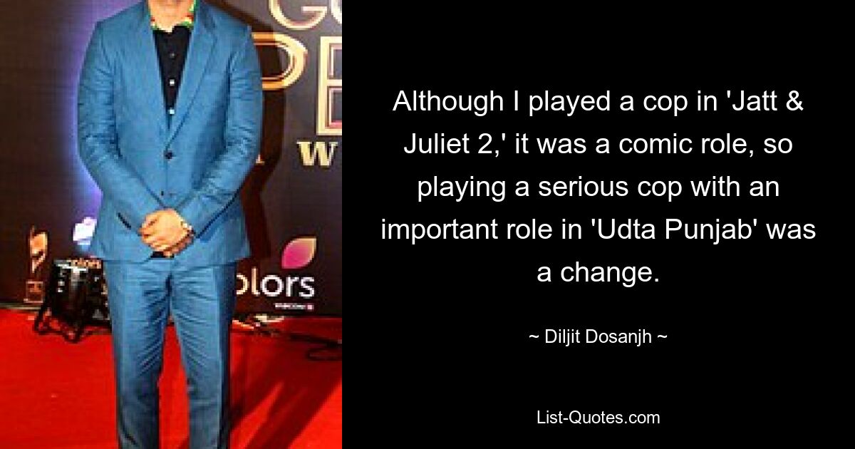 Although I played a cop in 'Jatt & Juliet 2,' it was a comic role, so playing a serious cop with an important role in 'Udta Punjab' was a change. — © Diljit Dosanjh