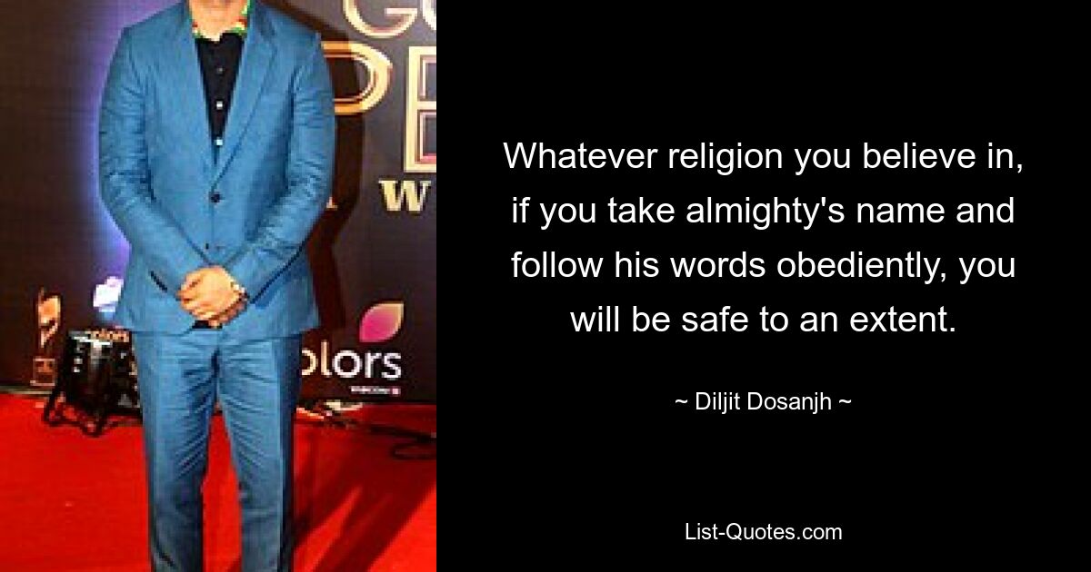 Whatever religion you believe in, if you take almighty's name and follow his words obediently, you will be safe to an extent. — © Diljit Dosanjh