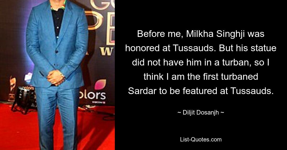 Before me, Milkha Singhji was honored at Tussauds. But his statue did not have him in a turban, so I think I am the first turbaned Sardar to be featured at Tussauds. — © Diljit Dosanjh