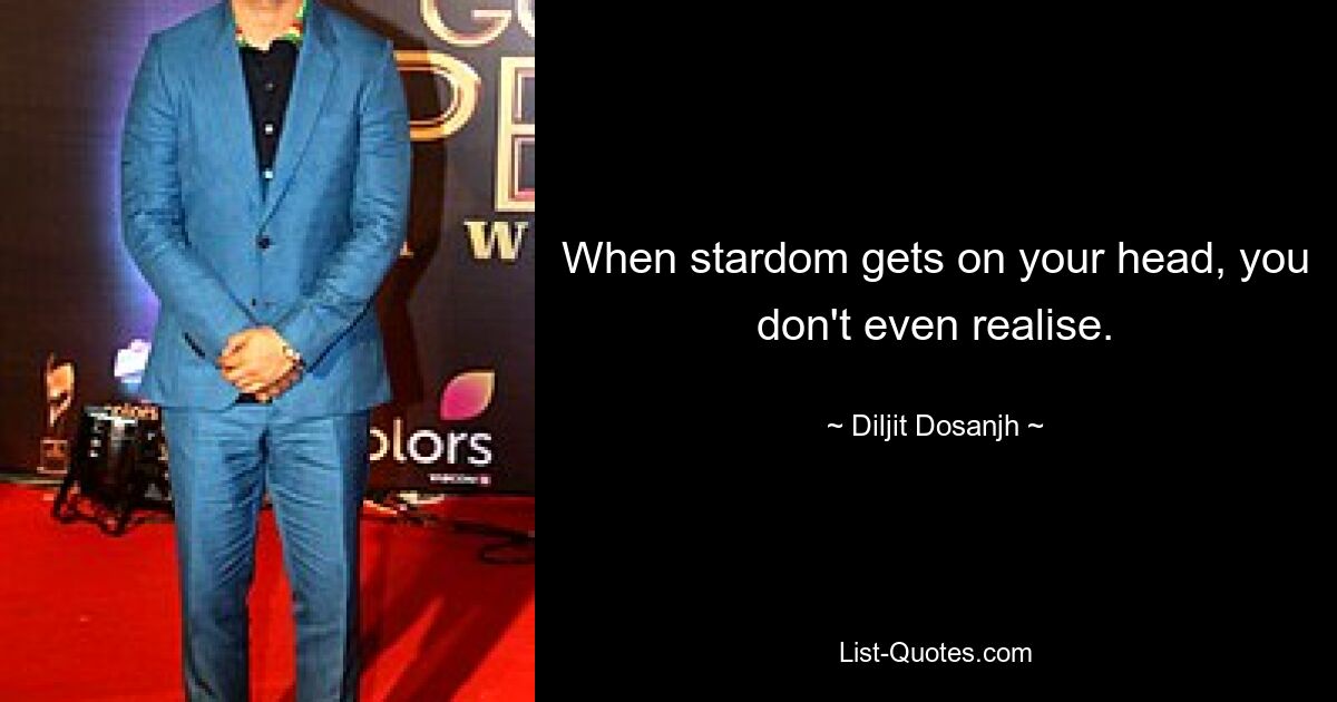 When stardom gets on your head, you don't even realise. — © Diljit Dosanjh