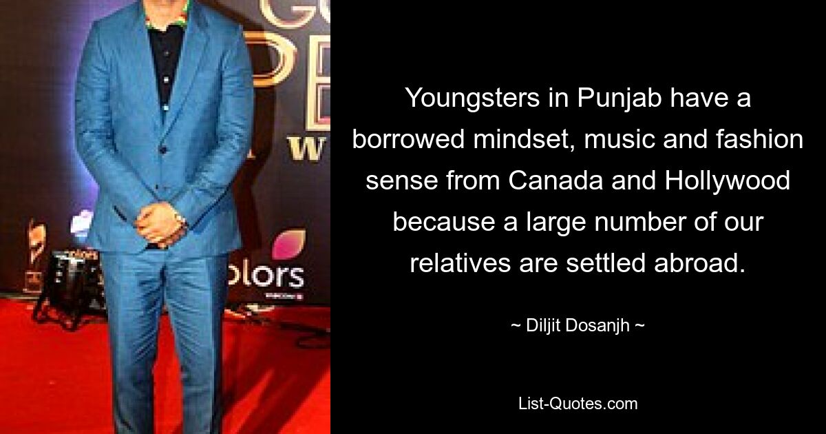 Youngsters in Punjab have a borrowed mindset, music and fashion sense from Canada and Hollywood because a large number of our relatives are settled abroad. — © Diljit Dosanjh