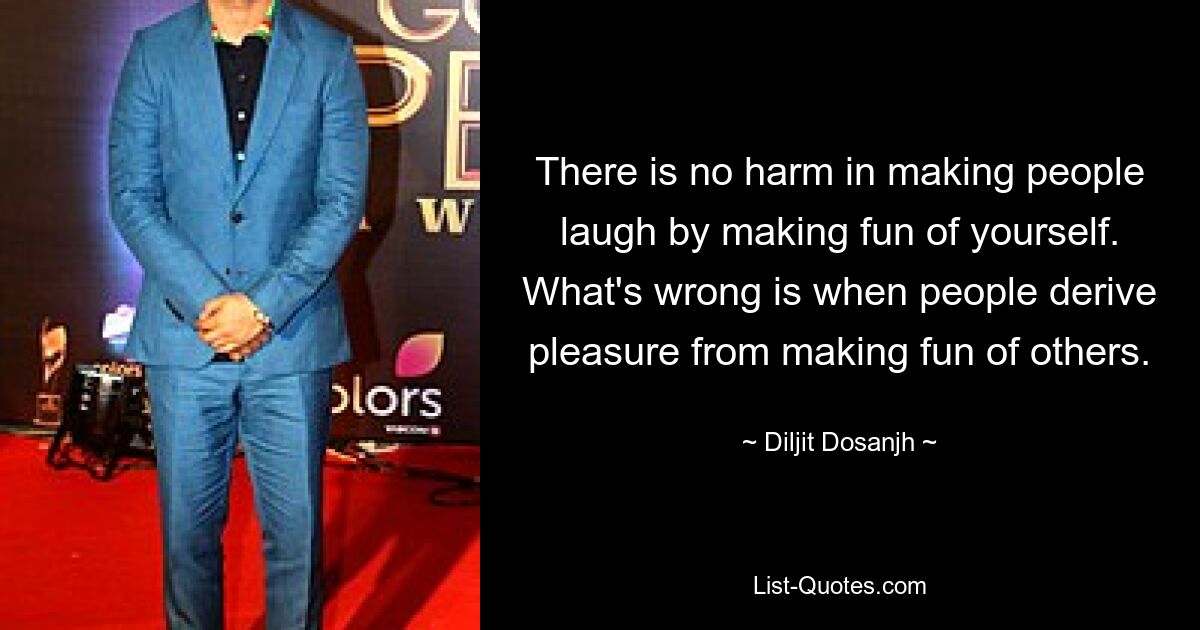 There is no harm in making people laugh by making fun of yourself. What's wrong is when people derive pleasure from making fun of others. — © Diljit Dosanjh