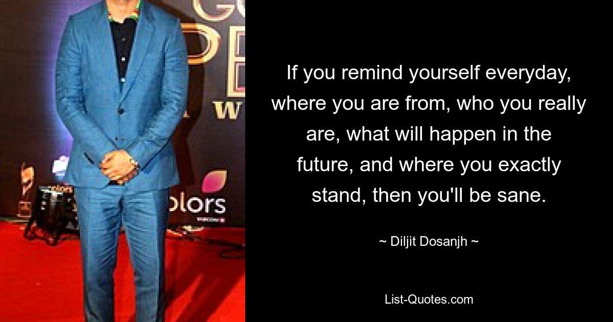 If you remind yourself everyday, where you are from, who you really are, what will happen in the future, and where you exactly stand, then you'll be sane. — © Diljit Dosanjh