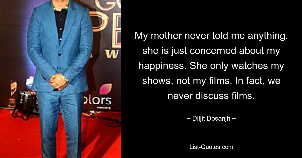 My mother never told me anything, she is just concerned about my happiness. She only watches my shows, not my films. In fact, we never discuss films. — © Diljit Dosanjh