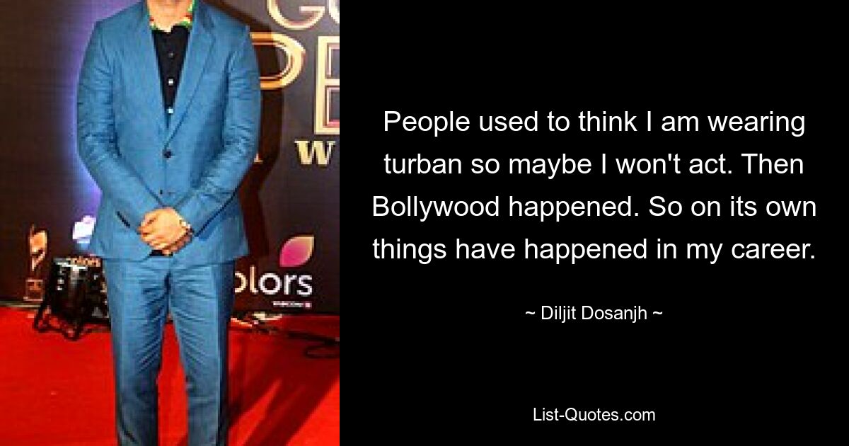 People used to think I am wearing turban so maybe I won't act. Then Bollywood happened. So on its own things have happened in my career. — © Diljit Dosanjh