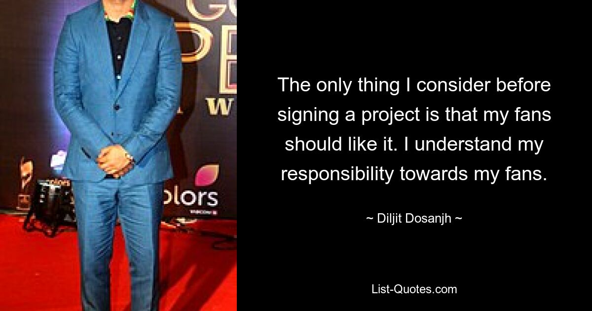 The only thing I consider before signing a project is that my fans should like it. I understand my responsibility towards my fans. — © Diljit Dosanjh