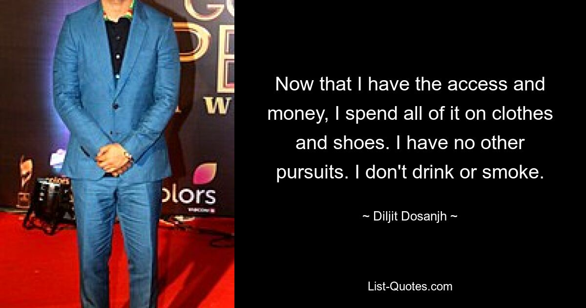 Now that I have the access and money, I spend all of it on clothes and shoes. I have no other pursuits. I don't drink or smoke. — © Diljit Dosanjh