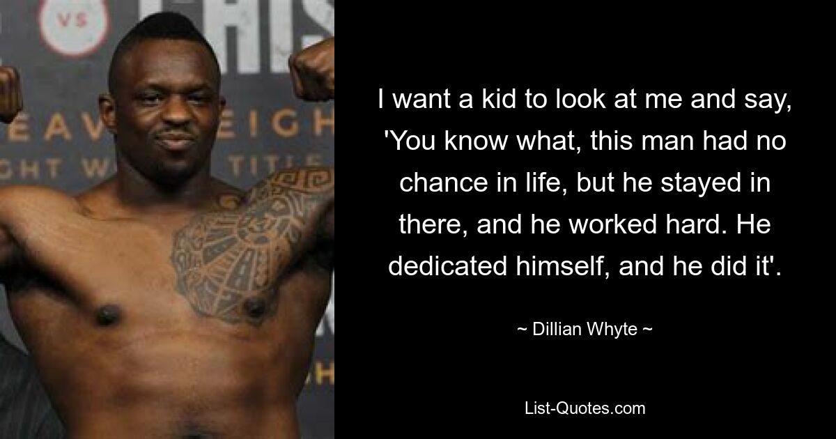 I want a kid to look at me and say, 'You know what, this man had no chance in life, but he stayed in there, and he worked hard. He dedicated himself, and he did it'. — © Dillian Whyte