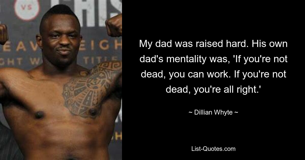 My dad was raised hard. His own dad's mentality was, 'If you're not dead, you can work. If you're not dead, you're all right.' — © Dillian Whyte