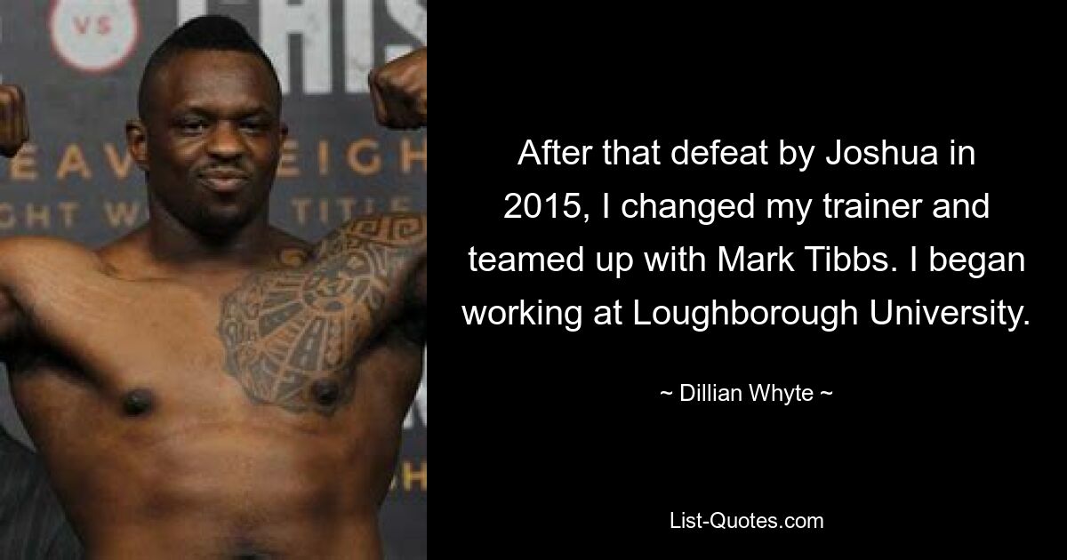 After that defeat by Joshua in 2015, I changed my trainer and teamed up with Mark Tibbs. I began working at Loughborough University. — © Dillian Whyte