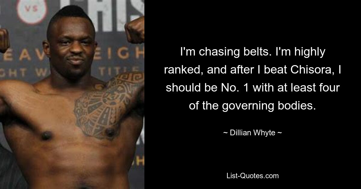 I'm chasing belts. I'm highly ranked, and after I beat Chisora, I should be No. 1 with at least four of the governing bodies. — © Dillian Whyte