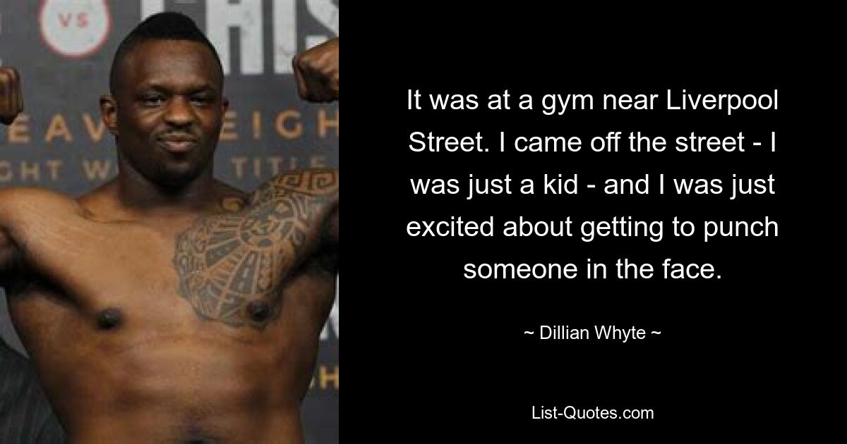 It was at a gym near Liverpool Street. I came off the street - I was just a kid - and I was just excited about getting to punch someone in the face. — © Dillian Whyte