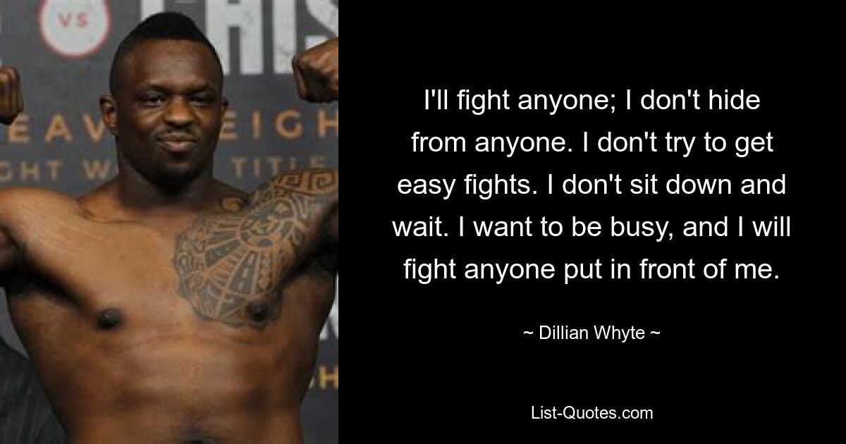 I'll fight anyone; I don't hide from anyone. I don't try to get easy fights. I don't sit down and wait. I want to be busy, and I will fight anyone put in front of me. — © Dillian Whyte